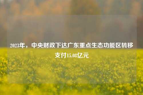 2023年，中央财政下达广东重点生态功能区转移支付15.08亿元