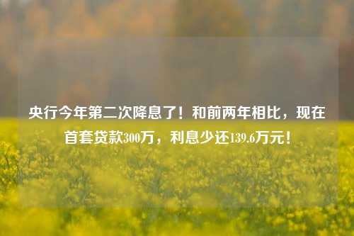 央行今年第二次降息了！和前两年相比，现在首套贷款300万，利息少还139.6万元！