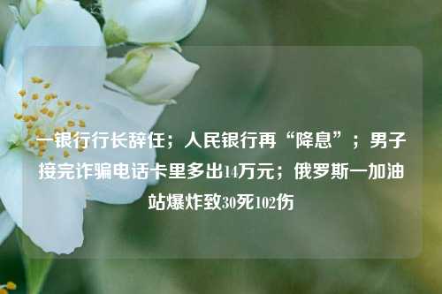 一银行行长辞任；人民银行再“降息”；男子接完诈骗电话卡里多出14万元；俄罗斯一加油站爆炸致30死102伤