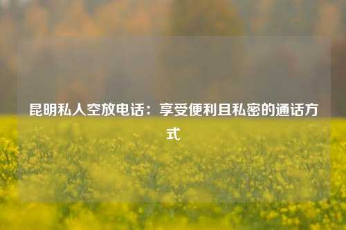 昆明私人空放电话：享受便利且私密的通话方式 民间借贷 第1张