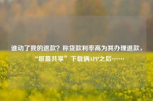 谁动了我的退款？称贷款利率高为其办理退款，“屏幕共享”下载俩APP之后……