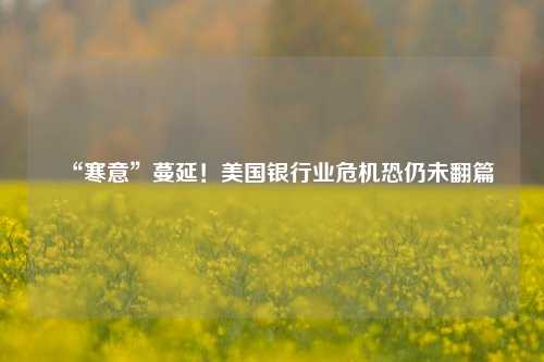 “寒意”蔓延！美国银行业危机恐仍未翻篇