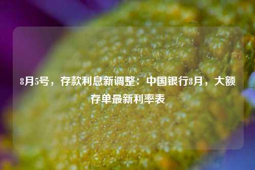 8月5号，存款利息新调整：中国银行8月，大额存单最新利率表