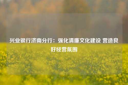 兴业银行济南分行：强化清廉文化建设 营造良好经营氛围