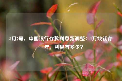 8月7号，中国银行存款利息新调整：1万块钱存一年，利息有多少？