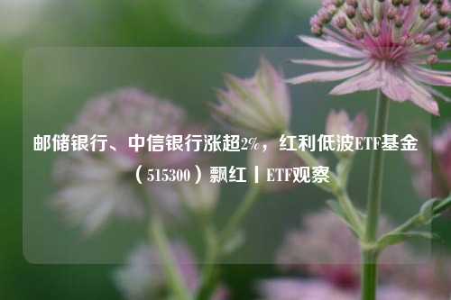 邮储银行、中信银行涨超2%，红利低波ETF基金（515300）飘红丨ETF观察