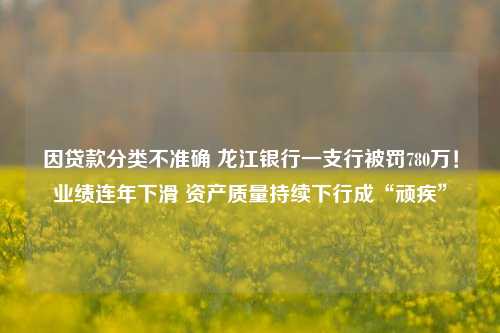 因贷款分类不准确 龙江银行一支行被罚780万！业绩连年下滑 资产质量持续下行成“顽疾”