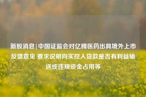 新股消息|中国证监会对亿腾医药出具境外上市反馈意见 要求说明向实控人贷款是否有利益输送或违规资金占用等