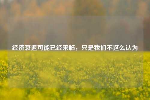经济衰退可能已经来临，只是我们不这么认为