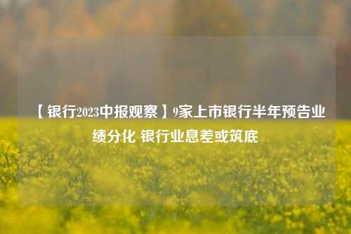 【银行2023中报观察】9家上市银行半年预告业绩分化 银行业息差或筑底