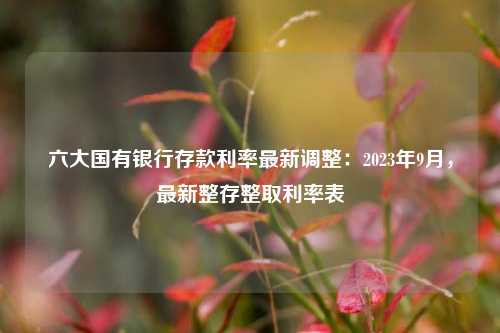 六大国有银行存款利率最新调整：2023年9月，最新整存整取利率表