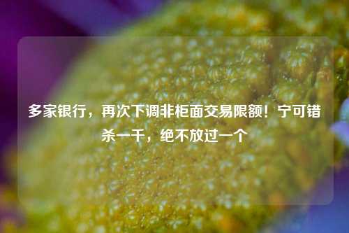 多家银行，再次下调非柜面交易限额！宁可错杀一千，绝不放过一个