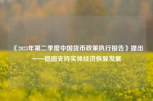 《2023年第二季度中国货币政策执行报告》提出——稳固支持实体经济恢复发展