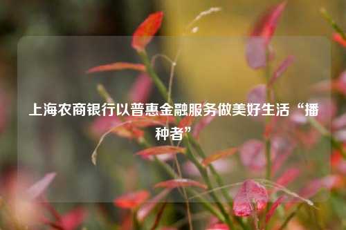 上海农商银行以普惠金融服务做美好生活“播种者”