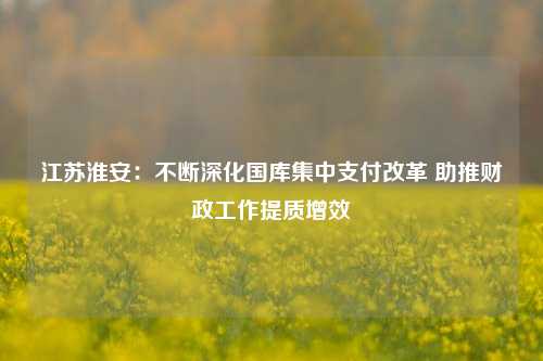江苏淮安：不断深化国库集中支付改革 助推财政工作提质增效