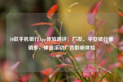 10款手机银行App体验测评：广发、平安银行推销多，弹窗滚动广告影响体验