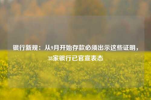银行新规：从9月开始存款必须出示这些证明，38家银行已官宣表态