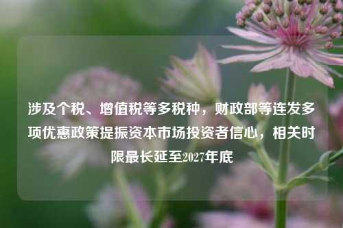 涉及个税、增值税等多税种，财政部等连发多项优惠政策提振资本市场投资者信心，相关时限最长延至2027年底