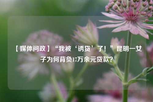 【媒体问政】“我被‘诱贷’了！”昆明一女子为何背负17万余元贷款？