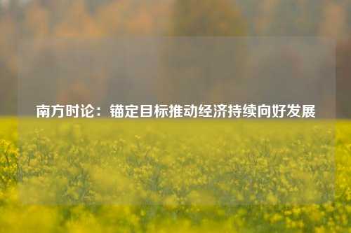 南方时论：锚定目标推动经济持续向好发展