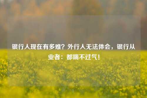 银行人现在有多难？外行人无法体会，银行从业者：都喘不过气！