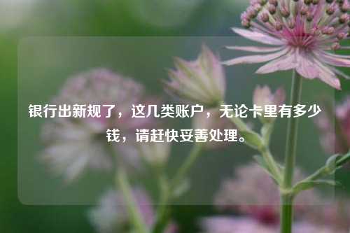 银行出新规了，这几类账户，无论卡里有多少钱，请赶快妥善处理。