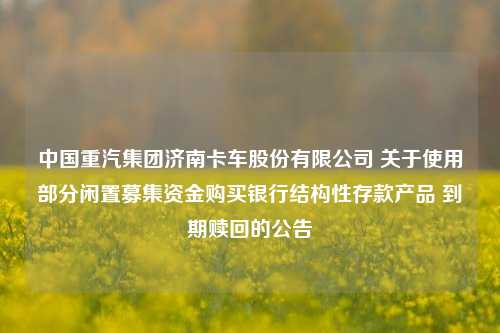 中国重汽集团济南卡车股份有限公司 关于使用部分闲置募集资金购买银行结构性存款产品 到期赎回的公告