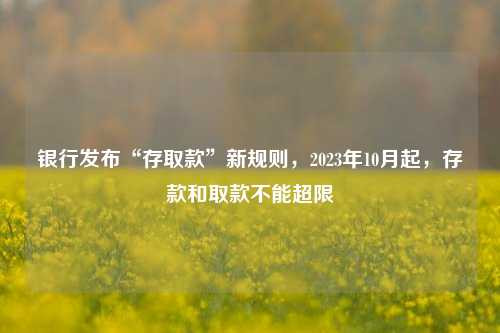 银行发布“存取款”新规则，2023年10月起，存款和取款不能超限