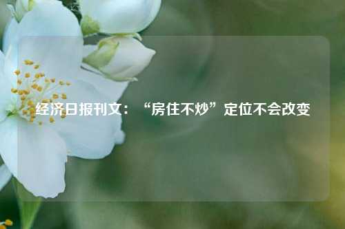 经济日报刊文：“房住不炒”定位不会改变