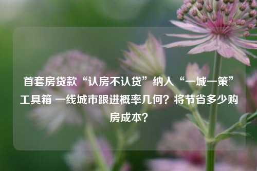 首套房贷款“认房不认贷”纳入“一城一策”工具箱 一线城市跟进概率几何？将节省多少购房成本？