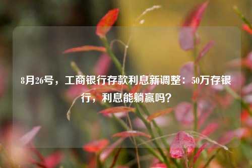 8月26号，工商银行存款利息新调整：50万存银行，利息能躺赢吗？