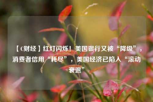 【C财经】红灯闪烁！美国银行又被“降级”，消费者信用“耗尽”，美国经济已陷入“滚动衰退”