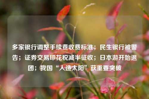 多家银行调整手续费收费标准；民生银行被警告；证券交易印花税减半征收；日本游开始退团；我国“人造太阳”获重要突破