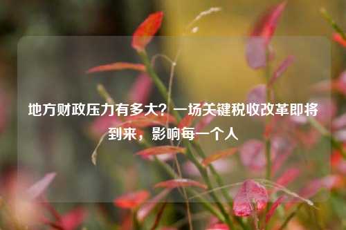 地方财政压力有多大？一场关键税收改革即将到来，影响每一个人