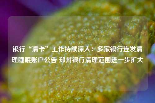 银行“清卡”工作持续深入：多家银行连发清理睡眠账户公告 郑州银行清理范围进一步扩大