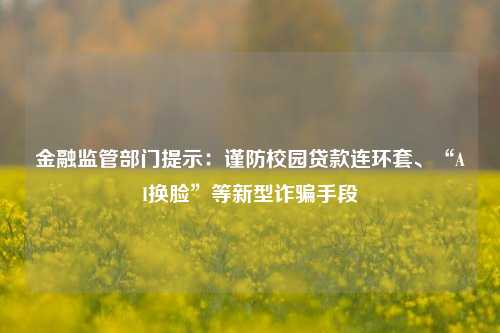金融监管部门提示：谨防校园贷款连环套、“AI换脸”等新型诈骗手段