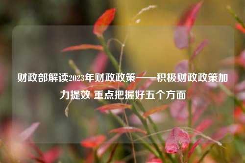财政部解读2023年财政政策——积极财政政策加力提效 重点把握好五个方面