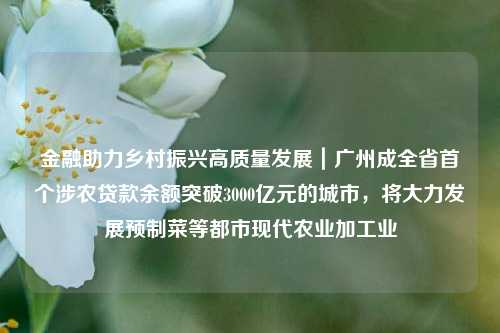 金融助力乡村振兴高质量发展｜广州成全省首个涉农贷款余额突破3000亿元的城市，将大力发展预制菜等都市现代农业加工业