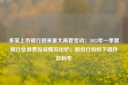 多家上市银行迎来重大高管变动；2023年一季度银行业消费投诉情况出炉；股份行纷纷下调存款利率