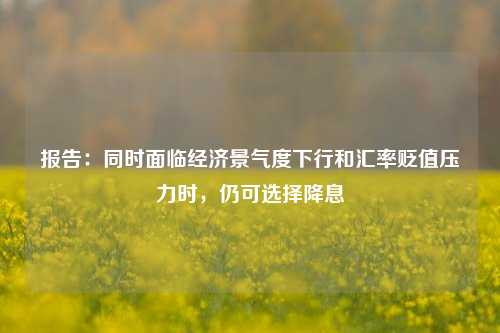 报告：同时面临经济景气度下行和汇率贬值压力时，仍可选择降息