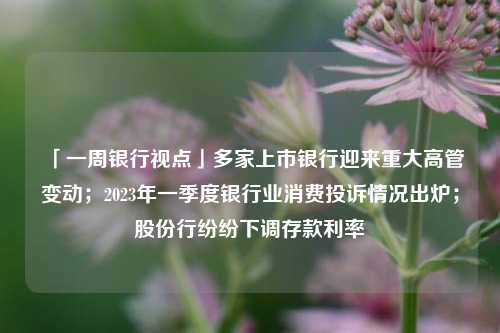 「一周银行视点」多家上市银行迎来重大高管变动；2023年一季度银行业消费投诉情况出炉；股份行纷纷下调存款利率