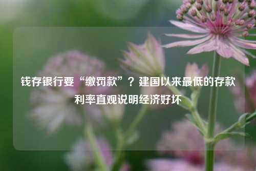 钱存银行要“缴罚款”？建国以来最低的存款利率直观说明经济好坏