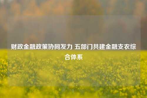 财政金融政策协同发力 五部门共建金融支农综合体系