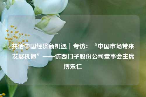 共话中国经济新机遇｜专访：“中国市场带来发展机遇”——访西门子股份公司董事会主席博乐仁