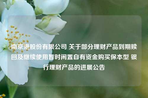 南京港股份有限公司 关于部分理财产品到期赎回及继续使用暂时闲置自有资金购买保本型 银行理财产品的进展公告
