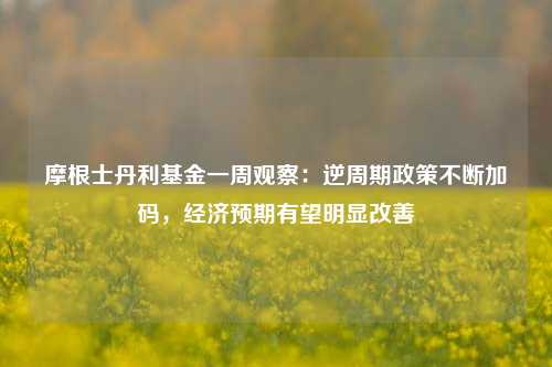 摩根士丹利基金一周观察：逆周期政策不断加码，经济预期有望明显改善
