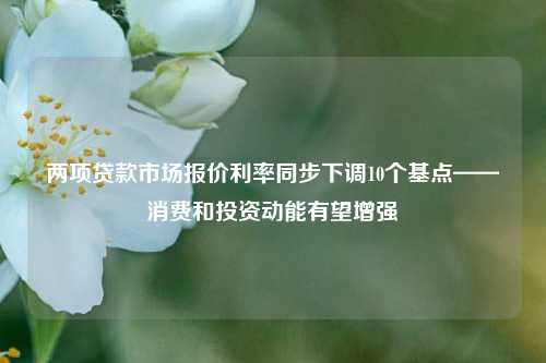 两项贷款市场报价利率同步下调10个基点——消费和投资动能有望增强