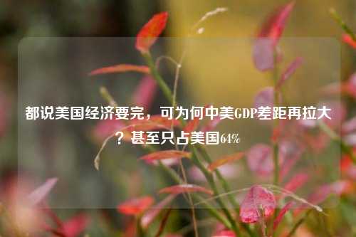 都说美国经济要完，可为何中美GDP差距再拉大？甚至只占美国64%