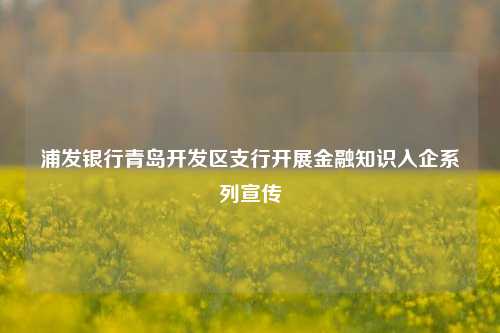 浦发银行青岛开发区支行开展金融知识入企系列宣传