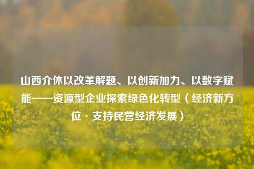 山西介休以改革解题、以创新加力、以数字赋能——资源型企业探索绿色化转型（经济新方位·支持民营经济发展）